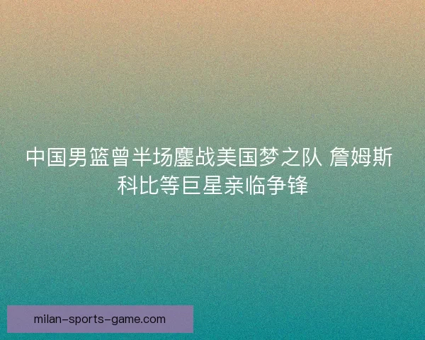 中国男篮曾半场鏖战美国梦之队 詹姆斯 科比等巨星亲临争锋