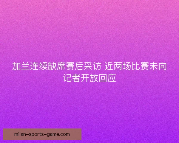 加兰连续缺席赛后采访 近两场比赛未向记者开放回应