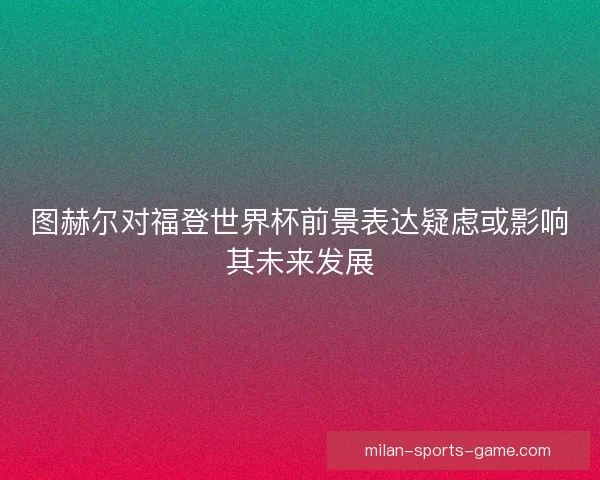 图赫尔对福登世界杯前景表达疑虑或影响其未来发展 图赫尔对福登世界杯前景表达疑虑或影响其未来发展