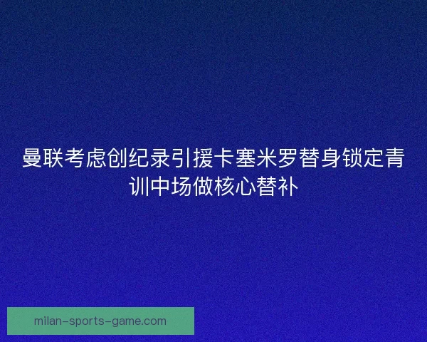 曼联考虑创纪录引援卡塞米罗替身锁定青训中场做核心替补
