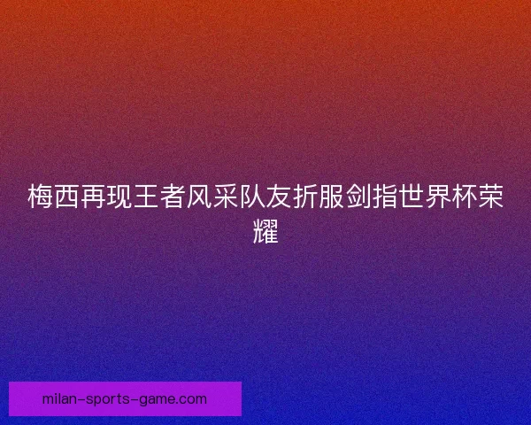 梅西再现王者风采队友折服剑指世界杯荣耀 梅西再现王者风采队友折服剑指世界杯荣耀