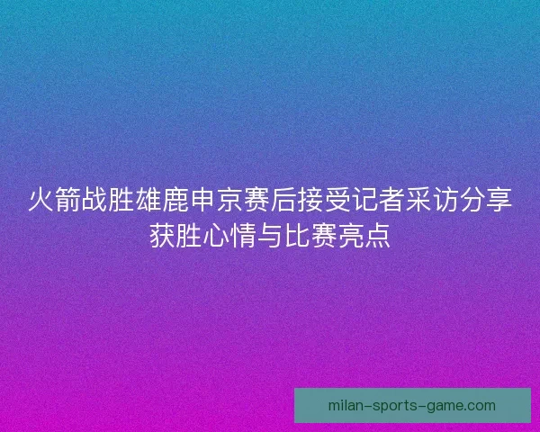 火箭战胜雄鹿申京赛后接受记者采访分享获胜心情与比赛亮点