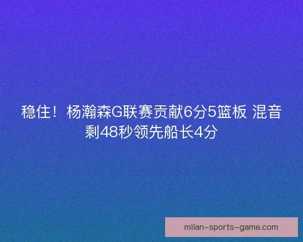 稳住!杨瀚森G联赛贡献6分5篮板 混音剩48秒领先船长4分 稳住!杨瀚森G联赛贡献6分5篮板 混音剩48秒领先船长4分