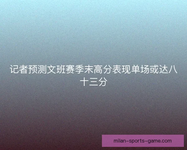 记者预测文班赛季末高分表现单场或达八十三分
