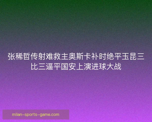 张稀哲传射难救主奥斯卡补时绝平玉昆三比三逼平国安上演进球大战