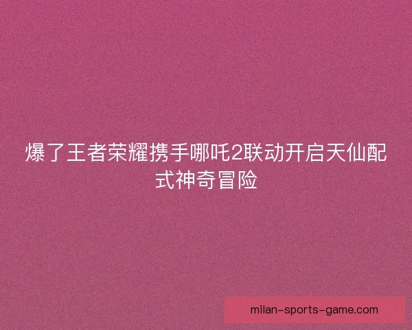 爆了王者荣耀携手哪吒2联动开启天仙配式神奇冒险 爆了王者荣耀携手哪吒2联动开启天仙配式神奇冒险
