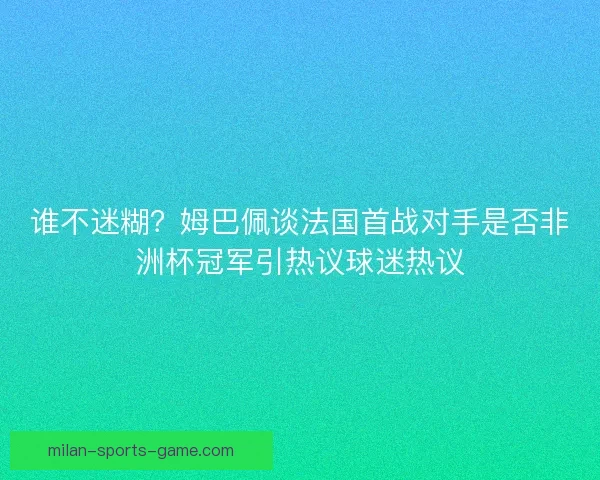 谁不迷糊?姆巴佩谈法国首战对手是否非洲杯冠军引热议球迷热议 谁不迷糊?姆巴佩谈法国首战对手是否非洲杯冠军引热议球迷热议
