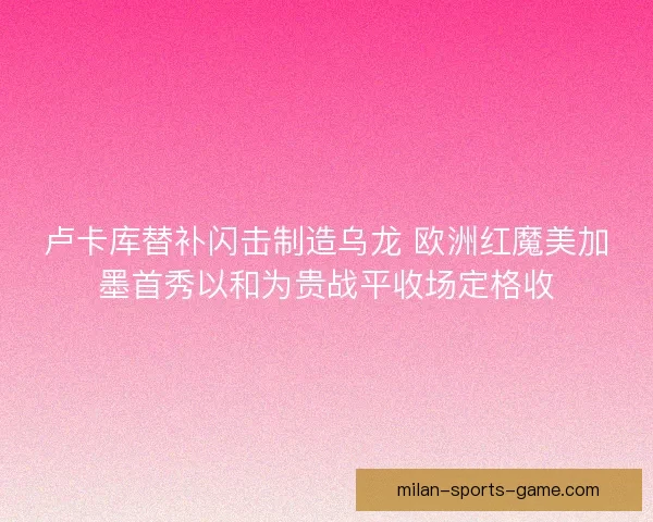 卢卡库替补闪击制造乌龙 欧洲红魔美加墨首秀以和为贵战平收场定格收