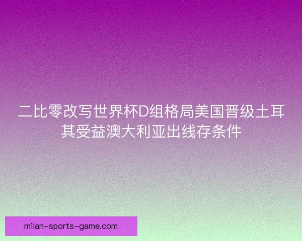 二比零改写世界杯D组格局美国晋级土耳其受益澳大利亚出线存条件 二比零改写世界杯D组格局美国晋级土耳其受益澳大利亚出线存条件